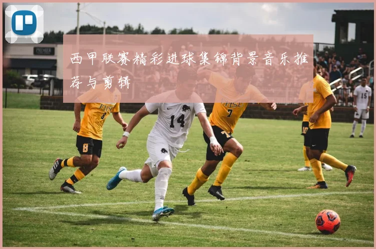 西甲联赛精彩进球集锦背景音乐推荐与剪辑