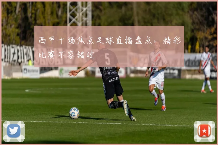 西甲十场焦点足球直播盘点，精彩比赛不容错过