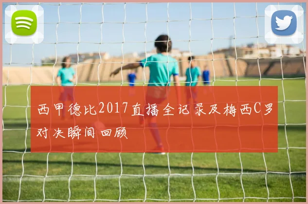 西甲德比2017直播全记录及梅西C罗对决瞬间回顾